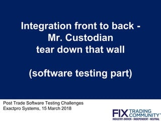 Integration front to back -
Mr. Custodian
tear down that wall
(software testing part)
Post Trade Software Testing Challenges
Exactpro Systems, 15 March 2018
1
