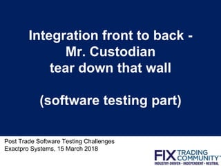Integration front to back -
Mr. Custodian
tear down that wall
(software testing part)
Post Trade Software Testing Challenges
Exactpro Systems, 15 March 2018
1
 