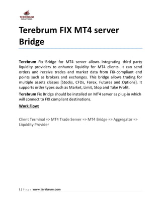 1 | P a g e www.terebrum.com
Terebrum FIX MT4 server
Bridge
Terebrum Fix Bridge for MT4 server allows integrating third party
liquidity providers to enhance liquidity for MT4 clients. It can send
orders and receive trades and market data from FIX-compliant end
points such as brokers and exchanges. This bridge allows trading for
multiple assets classes [Stocks, CFDs, Forex, Futures and Options]. It
supports order types such as Market, Limit, Stop and Take Profit.
Terebrum Fix Bridge should be installed on MT4 server as plug-in which
will connect to FIX compliant destinations.
Work Flow:
Client Terminal => MT4 Trade Server => MT4 Bridge => Aggregator =>
Liquidity Provider
 