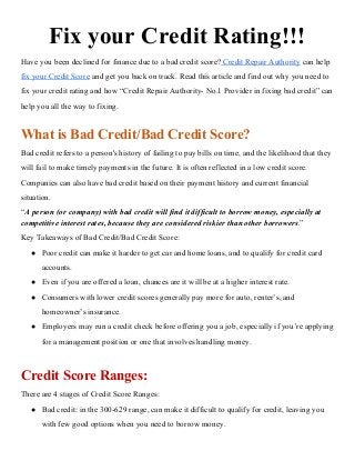 Fix your Credit Rating!!!
Have you been declined for finance due to a bad credit score?​ ​Credit Repair Authority​ can help
fix your Credit Score​ and get you back on track. Read this article and find out why you need to
fix your credit rating and how “Credit Repair Authority- No.1 Provider in fixing bad credit” can
help you all the way to fixing.
What is Bad Credit/Bad Credit Score?
Bad credit refers to a person's history of failing to pay bills on time, and the likelihood that they
will fail to make timely payments in the future. It is often reflected in a low credit score.
Companies can also have bad credit based on their payment history and current financial
situation.
“​A person (or company) with bad credit will find it difficult to borrow money, especially at
competitive interest rates, because they are considered riskier than other borrowers​.​”
Key Takeaways of Bad Credit/Bad Credit Score:
● Poor credit can make it harder to get car and home loans, and to qualify for credit card
accounts.
● Even if you are offered a loan, chances are it will be at a higher interest rate.
● Consumers with lower credit scores generally pay more for auto, renter’s, and
homeowner’s insurance.
● Employers may run a credit check before offering you a job, especially if you’re applying
for a management position or one that involves handling money.
Credit Score Ranges:
There are 4 stages of Credit Score Ranges:
● Bad credit: in the 300-629 range, can make it difficult to qualify for credit, leaving you
with few good options when you need to borrow money.
 