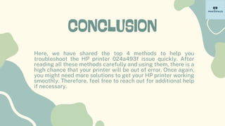 CONCLUSION
Here, we have shared the top 4 methods to help you
troubleshoot the HP printer 024a493f issue quickly. After
reading all these methods carefully and using them, there is a
high chance that your printer will be out of error. Once again,
you might need more solutions to get your HP printer working
smoothly. Therefore, feel free to reach out for additional help
if necessary.
 