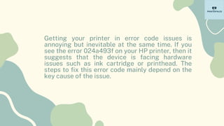 Getting your printer in error code issues is
annoying but inevitable at the same time. If you
see the error 024a493f on your HP printer, then it
suggests that the device is facing hardware
issues such as ink cartridge or printhead. The
steps to fix this error code mainly depend on the
key cause of the issue.
 