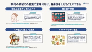 特定の領域での言葉の意味付けは、解像度を上げることができる
100通りの雪という言葉
化粧品企業の日本人テスター
雪が大量に降る環境下において、異な
る概念として捉える必要があったため、
イヌイットには 100通りもの雪という言葉
がある。(実は、大分誇張されているそう
ですが。)
『サラサラ』や『しっとり』といった言葉の
表現を持っているのは、日本人だけであ
る。フランスの化粧品企業では、日本人
を開発の段階のテスターとして採用して
いる。
イタリアのピザの種類
愛を表す単語
イタリアでは、食文化が非常に重要であ
り、食べ物や料理に関する言葉が豊富
に存在する。特定の食材、料理法、地域
ごとの伝統的な料理など、食に関する独
特の語彙が豊富にある。
アラビア語では、「愛」を表す言葉が非
常に豊富にある。愛の初期段階から、
深い愛情、禁じられた愛、失われた愛に
至るまで、様々な愛の状態を表現する
ための独特な語彙が存在する。
ロレアルグループ
, https://www.loreal.com/ja-jp/japan/, （参照2024-03-15）
X. https://twitter.com/makach_menha/status/1286295810687168514,（参照
2024-03-15）
ちりつもFILE (β.エスキモーの雪の名前は何種類？【隙間リサー
チ】.https://trtmﬁle.com/2018/03/17/post-544-2/, （参照2024-03-15）
 
