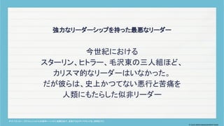 今世紀における
スターリン、ヒトラー、毛沢東の三人組ほど、
カリスマ的なリーダーはいなかった。
だが彼らは、史上かつてない悪行と苦痛を
人類にもたらした似非リーダー
強力なリーダーシップを持った最悪なリーダー
P・F. ドラッカー. プロフェッショナルの条件
――いかに成果をあげ、成長するか
. ダイヤモンド社. 2000/7/1.
© 2024 MIRAI MANAGEMENT KAIGI
 