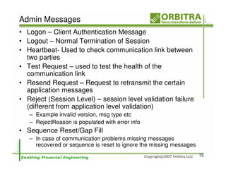 Admin Messages
• Logon – Client Authentication Message
• Logout – Normal Termination of Session
• Heartbeat- Used to check communication link between
  two parties
• Test Request – used to test the health of the
  communication link
• Resend Request – Request to retransmit the certain
  application messages
• Reject (Session Level) – session level validation failure
  (different from application level validation)
   – Example invalid version, msg type etc
   – RejectReason is populated with error info
• Sequence Reset/Gap Fill
   – In case of communication problems missing messages
     recovered or sequence is reset to ignore the missing messages
                                                                     13
 