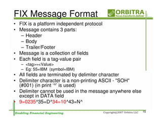 FIX Message Format
• FIX is a platform independent protocol
• Message contains 3 parts:
   – Header
   – Body
   – Trailer/Footer
• Message is a collection of fields
• Each field is a tag-value pair
   – <tag>=<Value>
   – Eg: 55=IBM (symbol=IBM)
• All fields are terminated by delimiter character
• Delimiter character is a non-printing ASCII - "SOH"
  (#001) (in print ‘^’ is used)
• Delimiter cannot be used in the message anywhere else
  except in DATA field
• 9=0235^35=D^34=10^43=N^
                                                          15
 