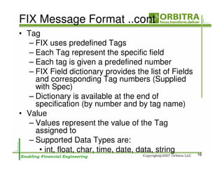 FIX Message Format ..cont
• Tag
   – FIX uses predefined Tags
   – Each Tag represent the specific field
   – Each tag is given a predefined number
   – FIX Field dictionary provides the list of Fields
     and corresponding Tag numbers (Supplied
     with Spec)
   – Dictionary is available at the end of
     specification (by number and by tag name)
• Value
   – Values represent the value of the Tag
     assigned to
   – Supported Data Types are:
      • int, float, char, time, date, data, string      16
 
