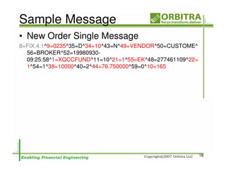 Sample Message
• New Order Single Message
8=FIX.4.1^9=0235^35=D^34=10^43=N^49=VENDOR^50=CUSTOME^
  56=BROKER^52=19980930-
  09:25:58^1=XQCCFUND^11=10^21=1^55=EK^48=277461109^22=
  1^54=1^38=10000^40=2^44=76.750000^59=0^10=165




                                                          18
 
