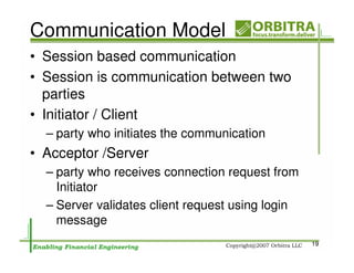 Communication Model
• Session based communication
• Session is communication between two
  parties
• Initiator / Client
  – party who initiates the communication
• Acceptor /Server
  – party who receives connection request from
    Initiator
  – Server validates client request using login
    message
                                                  19
 