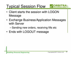 Typical Session Flow
• Client starts the session with LOGON
  Message
• Exchange Business/Application Messages
  with Server
  – Sending new orders, receiving fills etc
• Ends with LOGOUT message




                                              21
 