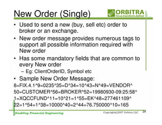New Order (Single)
• Used to send a new (buy, sell etc) order to
  broker or an exchange.
• New order message provides numerous tags to
  support all possible information required with
  New order
• Has some mandatory fields that are common to
  every New order
  – Eg: ClientOrderID, Symbol etc
• Sample New Order Message:
8=FIX.4.1^9=0235^35=D^34=10^43=N^49=VENDOR^
50=CUSTOMER^56=BROKER^52=19980930-09:25:58^
1=XQCCFUND^11=10^21=1^55=EK^48=277461109^
22=1^54=1^38=10000^40=2^44=76.750000^10=165
                                                   24
 