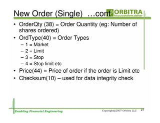 New Order (Single) …cont
• OrderQty (38) = Order Quantity (eg: Number of
  shares ordered)
• OrdType(40) = Order Types
   –   1 = Market
   –   2 = Limit
   –   3 = Stop
   –   4 = Stop limit etc
• Price(44) = Price of order if the order is Limit etc
• Checksum(10) – used for data integrity check




                                                         27
 