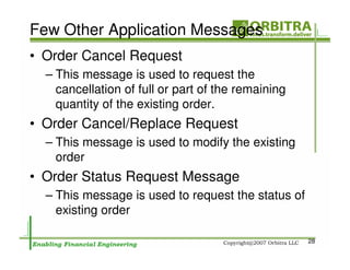 Few Other Application Messages
• Order Cancel Request
  – This message is used to request the
    cancellation of full or part of the remaining
    quantity of the existing order.
• Order Cancel/Replace Request
  – This message is used to modify the existing
    order
• Order Status Request Message
  – This message is used to request the status of
    existing order

                                                    28
 