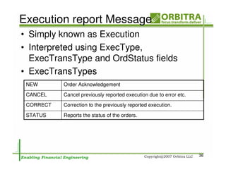 Execution report Message
• Simply known as Execution
• Interpreted using ExecType,
  ExecTransType and OrdStatus fields
• ExecTransTypes
 NEW       Order Acknowledgement
 CANCEL    Cancel previously reported execution due to error etc.

 CORRECT   Correction to the previously reported execution.
 STATUS    Reports the status of the orders.




                                                                    36
 