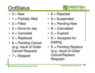 OrdStatus
• 0 = New                 • 8 = Rejected
• 1 = Partially filled    • 9 = Suspended
• 2 = Filled              • A = Pending New
• 3 = Done for day        • B = Calculated
• 4 = Canceled            • C = Expired
• 5 = Replaced            • D = Accepted for
• 6 = Pending Cancel        bidding
  (e.g. result of Order   • E = Pending Replace
  Cancel Request)           (e.g. result of Order
• 7 = Stopped               Cancel/Replace
                            Request)
                                                    38
 