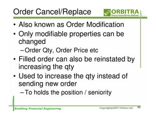 Order Cancel/Replace
• Also known as Order Modification
• Only modifiable properties can be
  changed
  – Order Qty, Order Price etc
• Filled order can also be reinstated by
  increasing the qty
• Used to increase the qty instead of
  sending new order
  – To holds the position / seniority

                                           43
 