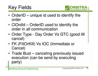 Key Fields
• OrderID – unique id used to identify the
  order
• ClOrdId – OrderID used to identify the
  order in all communication
• Order Type - Day Order Vs GTC (good till
  cancel)
• FK (FillOrKill) Vs IOC (Immediate or
  Cancel)
• Trade Bust – canceling previously issued
  execution (can be send by executing
  party)
                                             45
 