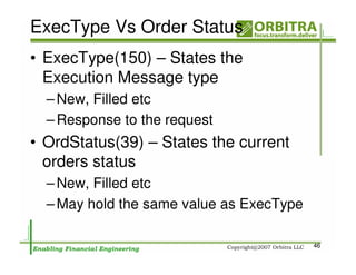 ExecType Vs Order Status
• ExecType(150) – States the
  Execution Message type
  – New, Filled etc
  – Response to the request
• OrdStatus(39) – States the current
  orders status
  – New, Filled etc
  – May hold the same value as ExecType

                                          46
 
