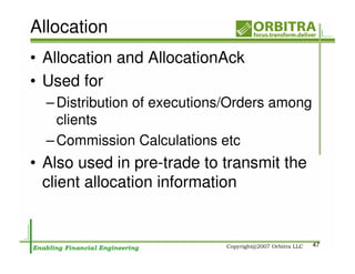 Allocation
• Allocation and AllocationAck
• Used for
  – Distribution of executions/Orders among
    clients
  – Commission Calculations etc
• Also used in pre-trade to transmit the
  client allocation information


                                              47
 