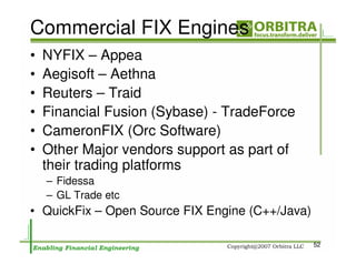 Commercial FIX Engines
•   NYFIX – Appea
•   Aegisoft – Aethna
•   Reuters – Traid
•   Financial Fusion (Sybase) - TradeForce
•   CameronFIX (Orc Software)
•   Other Major vendors support as part of
    their trading platforms
    – Fidessa
    – GL Trade etc
• QuickFix – Open Source FIX Engine (C++/Java)

                                                 52
 