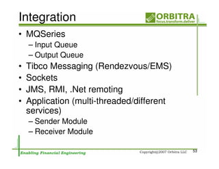 Integration
• MQSeries
    – Input Queue
    – Output Queue
•   Tibco Messaging (Rendezvous/EMS)
•   Sockets
•   JMS, RMI, .Net remoting
•   Application (multi-threaded/different
    services)
    – Sender Module
    – Receiver Module

                                            53
 