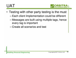 UAT
• Testing with other party testing is the must
  – Each client Implementation could be different
  – Messages are built using multiple tags, hence
    every tag is important
  – Create all scenarios and test




                                                    56
 