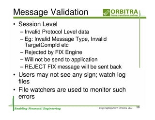 Message Validation
• Session Level
  – Invalid Protocol Level data
  – Eg: Invalid Message Type, Invalid
    TargetCompId etc
  – Rejected by FIX Engine
  – Will not be send to application
  – REJECT FIX message will be sent back
• Users may not see any sign; watch log
  files
• File watchers are used to monitor such
  errors
                                           58
 