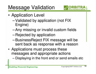 Message Validation
• Application Level
  – Validated by application (not FIX
    Engine)
  – Any missing or invalid custom fields
  – Rejected by application
  – BusinessReject FIX message will be
    sent back as response with a reason
• Applications must process these
  messages and appropriate actions
  – Displaying in the front end or send emails etc

                                                     59
 