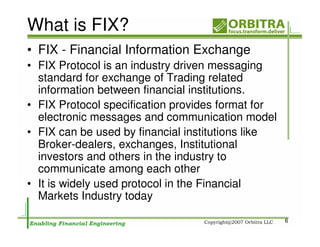 What is FIX?
• FIX - Financial Information Exchange
• FIX Protocol is an industry driven messaging
  standard for exchange of Trading related
  information between financial institutions.
• FIX Protocol specification provides format for
  electronic messages and communication model
• FIX can be used by financial institutions like
  Broker-dealers, exchanges, Institutional
  investors and others in the industry to
  communicate among each other
• It is widely used protocol in the Financial
  Markets Industry today

                                                   6
 