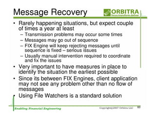 Message Recovery
• Rarely happening situations, but expect couple
  of times a year at least
  – Transmission problems may occur some times
  – Messages may go out of sequence
  – FIX Engine will keep rejecting messages until
    sequence is fixed – serious issues
  – Usually manual intervention required to coordinate
    and fix the issues
• Very important to have measures in place to
  identify the situation the earliest possible
• Since its between FIX Engines, client application
  may not see any problem other than no flow of
  messages
• Using File Watchers is a standard solution
                                                         60
 