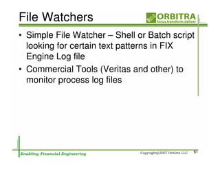 File Watchers
• Simple File Watcher – Shell or Batch script
  looking for certain text patterns in FIX
  Engine Log file
• Commercial Tools (Veritas and other) to
  monitor process log files




                                            61
 