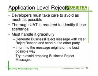 Application Level Rejects
• Developers must take care to avoid as
  much as possible
• Thorough UAT is required to identify these
  scenarios
• Must handle it gracefully
  – Generate BusinessReject message with clear
    RejectReason and send out to other party
  – Inform to the message originator the best
    possible way
  – Try to avoid dropping Business Reject
    Messages

                                                 62
 