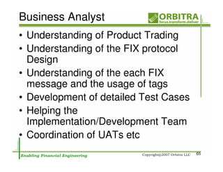 Business Analyst
• Understanding of Product Trading
• Understanding of the FIX protocol
  Design
• Understanding of the each FIX
  message and the usage of tags
• Development of detailed Test Cases
• Helping the
  Implementation/Development Team
• Coordination of UATs etc
                                       65
 