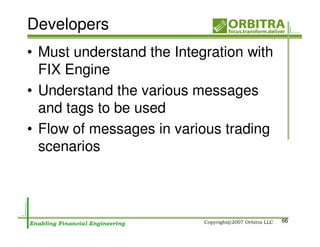 Developers
• Must understand the Integration with
  FIX Engine
• Understand the various messages
  and tags to be used
• Flow of messages in various trading
  scenarios



                                         66
 