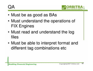 QA
• Must be as good as BAs
• Must understand the operations of
  FIX Engines
• Must read and understand the log
  files
• Must be able to interpret format and
  different tag combinations etc


                                         67
 