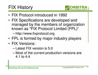 FIX History
• FIX Protocol introduced in 1992
• FIX Specifications are developed and
  managed by the members of organization
  known as "FIX Protocol Limited (FPL)“
  – http://www.fixprotocol.org
• FPL is formed by major industry players
• FIX Versions:
  – Latest FIX version is 5.0
  – Most of the current production versions are
    4.1 to 4.4

                                                  7
 