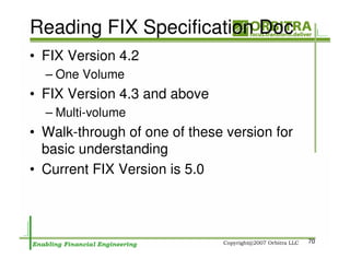 Reading FIX Specification Doc
• FIX Version 4.2
  – One Volume
• FIX Version 4.3 and above
  – Multi-volume
• Walk-through of one of these version for
  basic understanding
• Current FIX Version is 5.0



                                             70
 
