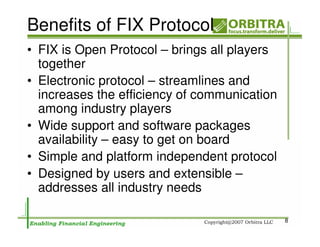 Benefits of FIX Protocol
• FIX is Open Protocol – brings all players
  together
• Electronic protocol – streamlines and
  increases the efficiency of communication
  among industry players
• Wide support and software packages
  availability – easy to get on board
• Simple and platform independent protocol
• Designed by users and extensible –
  addresses all industry needs

                                              8
 