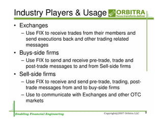 Industry Players & Usage
• Exchanges
   – Use FIX to receive trades from their members and
     send executions back and other trading related
     messages
• Buys-side firms
   – Use FIX to send and receive pre-trade, trade and
     post-trade messages to and from Sell-side firms
• Sell-side firms
   – Use FIX to receive and send pre-trade, trading, post-
     trade messages from and to buy-side firms
   – Use to communicate with Exchanges and other OTC
     markets

                                                             9
 