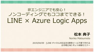 非エンジニアでも安心！
ノンコーディングでもココまでできる！
LINE × Azure Logic Apps
松本 典子
Noriko Matsumoto
2019/04/09 [LINE チャネル対応記念]開発ツール不要で作れる
お手軽LINE ボット体験セミナー
 
