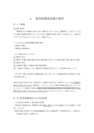 2． 損害賠償請求権の要件
2－1 総論
民法第 415 条
「債務者がその債務の本旨に従った履行をしないときは、債権者は、これによって生
じた損害の賠償を請求することができる。債務者の責めに帰すべき事由によって履行を
することができなくなったときも、同様とする。」
ここからわかる損害賠償請求権の要件
・債務の不履行
・債務者の帰責事由
↓より要件を詳しくすると
① 債務の成立
② 債務の不履行（履行遅滞の場合は履行期の定めとその徒過、履行不能の場合は不能）
③ 損害の発生
④ ②債務不履行と③損害の間の因果関係
⑤ （債務の不履行につき、債務者に帰責事由があること＝免責事由がないこと）
①～④の主張・立証責任は債権者側にある。⑤については債務者側が免責事由の主張・
立証責任を負う。
※改正民法新 415 条 1 項「債務者がその債務の本旨に従った履行をしないとき又は債務の
履行が不能であるときは、債権者は、これによって生じた損害の賠償を請求することができ
る。ただし、その債務の不履行が契約その他の発生原因及び取引上の社会通念に照らして債
務者の責めに帰すことができない事由によるものであるときには、この限りでない。」
2－2 損害賠償責任の正当化原理
・（行為自由の保障→）過失責任の原則
債務者の帰責事由は「債務者自身の故意・過失ならびに信義則上これと同視すべき事
由」にあたる。
→債務不履行を理由とする損害賠償請求に対する債務者の「帰責事由なし」の抗弁は、
「無過失の抗弁」を意味する。
 
