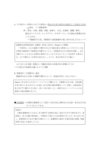 a: 不可抗力･･･外部から生じた原因かつ防止のために相当の注意をしても防止できな
い事由 （＝判断基準）
例：洪水、台風、地震、津波、地滑り、火災、伝染病、海難、戦争、
最近はストライキ、ロックアウト、サボダージュ、その他社会情勢を含む
こともある。
→「債権者の行為」、「債務者の支配領域外の第三者の行為」までも・・・？
人の力による支配・統制という観念を容れる余地がある事象かどうか
＝不可抗力の伝統的立場にもとづく判断
b: 債権者の（圧倒的な）過失
債権者は自らが招いた債務不履行によって、利益を享受してはいけない。
●手段債務･･･合理的な債務者として取引・社会生活上期待される注意・努力を引き受
けているにとどまる。
Case4：G は S から中古のノートパソコンを購入した。引渡期日は 2 日後。当該品物
を受け取りに G は S のもとを訪れ、S の品物の梱包準備をしている間に、品物本体を
S に告げずに勝手に手に取り、誤って床に落とした。品物であるノートパソコンには
修復不可能な損傷が生じた。
国際物品売買契約条約（CISG）79 条 1 項ほか（Case3 との関連）
「当事者は、自己の義務の不履行が自己の支配を超える障害によって生じたこと及
び契約の締結時に当該障害を考慮することも、当該障害又はその結果を回避し、又は
克服することも自己に合理的に期待することができなかったことを証明する場合に
は、その不履行につき責任を負わない。」☆メモ：条文引用なので正確に！
Case5：
左腕を複雑骨折した G は、S の経営する病院を訪れ、接合のための手術を受けた。退
院後に、G は左腕の筋肉痛と、手術後から発生した血行障害に苦しんだ。G は S に対
し、診療契約の不完全不履行を理由として、後遺障害に起因する逸失利益の賠償、慰謝
料等の支払いを請求している。
 