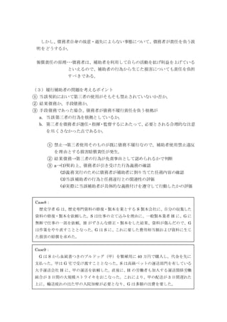 しかし、債務者自身の故意・過失によらない事態について、債務者が責任を負う説
明をどうするか。
報償責任の原理･･･債務者は、補助者を利用して自らの活動を拡げ利益を上げている
といえるので、補助者の行為から生じた損害についても責任を負担
すべきである。
（３）履行補助者の問題を考えるポイント
① 当該契約において第三者の使用がそもそも禁止されていないか否か。
② 結果債務か、手段債務か。
③ 手段債務であった場合、債務者が債務不履行責任を負う根拠が
a. 当該第三者の行為を根拠としているか。
b. 第三者を債務者が選任・指揮・監督するにあたって、必要とされる合理的な注意
を尽くさなかった点であるか。
① 禁止→第三者使用そのものが既に債務不履行なので、補助者使用禁止違反
を理由とする損害賠償責任が発生。
② 結果債務→第三者の行為が免責事由として認められるかで判断
③ a→(1)契約上、債務者が引き受けた行為義務の確認
(2)義務実行のために債務者が補助者に割り当てた任務内容の確認
(3)当該補助者の行為と任務遂行との関連性の評価
(4)実際に当該補助者が具体的な義務付けを遵守して行動したかの評価
Case10：
S 会社が運行する路線バスを S 社の従業員 H が運転した。G は乗客である。片側 2 車
線の道路を運行中に、バスの進路前方で、D の運転する乗用車が突然車両変更してきた。
そのため、H が急ブレーキをかけたところ、G が転倒し、重傷を負った。
Case9：
G は S から血統書つきのブルドッグ（甲）を繁殖用に 40 万円で購入し。代金を先に
支払った。甲は G 宅で受け渡すこととなった。S は高級ペットの運送部門を有している
大手運送会社 H に、甲の運送を依頼した。直後に、H の労働者も加入する運送関係労働
組合が 3 日間の大規模ストライキをおこなった。これにより、甲の配送が 3 日間遅れた
上に、輸送疲れの出た甲の入院加療が必要となり、G は多額の出費を要した。
Case8：
歴史学者 G は、歴史専門資料の修復・製本を業とする S 製本会社に、自分の収集した
資料の修復・製本を依頼した。S は仕事の立て込みを理由に、一般製本業者 H に、G に
無断で仕事の一部を依頼。H がずさんな修正・製本をした結果、資料が傷んだので、G
は作業をやり直すこととなった。G は S に、これに要した費用相当額および資料に生じ
た損害の賠償を求めた。
 