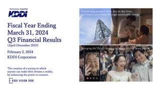 February 2, 2024
KDDI Corporation
Fiscal Year Ending
March 31, 2024
Q3 Financial Results
(April-December 2023)
The creation of a society in which
anyone can make their dreams a reality,
by enhancing the power to connect.
 