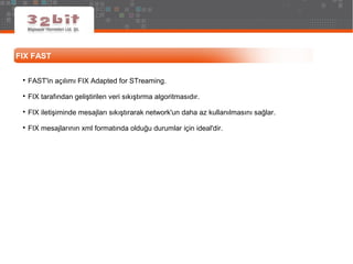 FIX FAST

FAST'in açılımı FIX Adapted for STreaming.

FIX tarafından geliştirilen veri sıkıştırma algoritmasıdır.

FIX iletişiminde mesajları sıkıştırarak network'un daha az kullanılmasını sağlar.

FIX mesajlarının xml formatında olduğu durumlar için ideal'dir.
 