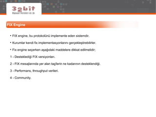 FIX Engine

FIX engine, bu protokolünü implemente eden sistemdir.

Kurumlar kendi fix implementasyonlarını gerçekleştirebilirler.

Fix engine seçerken aşağıdaki maddelere dikkat edilmelidir;
1 - Desteklediği FIX versiyonları.
2 - FIX mesajlarında yer alan tag'lerin ne kadarının desteklendiği.
3 - Performans, throughput verileri.
4 - Community.
 