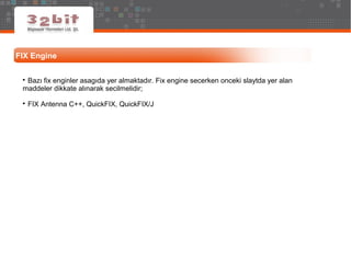 FIX Engine

Bazı fix enginler asagıda yer almaktadır. Fix engine secerken onceki slaytda yer alan
maddeler dikkate alınarak secilmelidir;

FIX Antenna C++, QuickFIX, QuickFIX/J
 