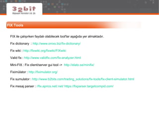 FIX Tools
FIX ile çalışırken faydalı olabilecek tool'lar aşağıda yer almaktadır.
Fix dictionary : http://www.onixs.biz/fix-dictionary/
Fix wiki : http://fixwiki.org/fixwiki/FIXwiki
Valid fix : http://www.validfix.com/fix-analyzer.html
Mini-FIX : Fix client/server gui tool -> http://elato.se/minifix/
Fiximülator : http://fiximulator.org/
Fix sumulator : http://www.b2bits.com/trading_solutions/fix-tools/fix-client-simulator.html
Fix mesaj parser : //fix.aprics.net/.net/ https://fixparser.targetcompid.com/
 