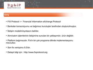 Giriş

FIX Protocol -> Financial Information eXchange Protocol

Bankalar konsorsiyumu ve bağımsız kuruluşlar tarafından oluşturulmuştur.

İletişim modelini/syntaxını belirler.

Alım/satım işlemlerinin iletişimine sunulan bir yaklaşımdır, ürün değildir.

Platform bağımsızdır. Fix'in bir çok programa dilinde implementasyonu
mevcuttur.

Son fix versiyonu 5.0'dır.

Detaylı bilgi için : http://www.fixprotocol.org
 