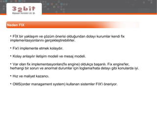 Neden FIX

FİX bir yaklaşım ve çözüm önerisi olduğundan dolayı kurumlar kendi fix
implementasyonlarını gerçekleştirebilirler.

Fix'i implemente etmek kolaydır.

Kolay anlaşılır iletişim modeli ve mesaj modeli.

Var olan fix implementasyonları(fix engine) oldukça başarılı. Fix engine'ler,
herhangi bir sorun ve anormal durumlar için loglama/hata detayı gibi konularda iyi.

Hız ve maliyet kazancı.

OMS(order managament system) kullanan sistemler FIX'i öneriyor.
 